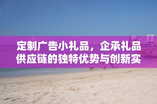定制广告小礼品，企承礼品供应链的独特优势与创新实践
